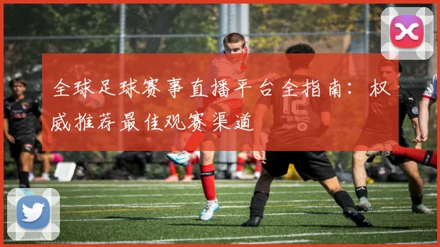 全球足球赛事直播平台全指南:权威推荐最佳观赛渠道
