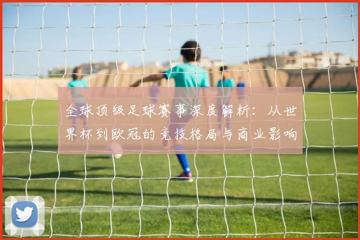 全球顶级足球赛事深度解析：从世界杯到欧冠的竞技格局与商业影响
