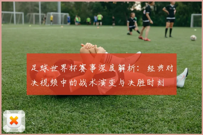 足球世界杯赛事深度解析：经典对决视频中的战术演变与决胜时刻