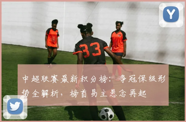 中超联赛最新积分榜：争冠保级形势全解析，榜首易主悬念再起